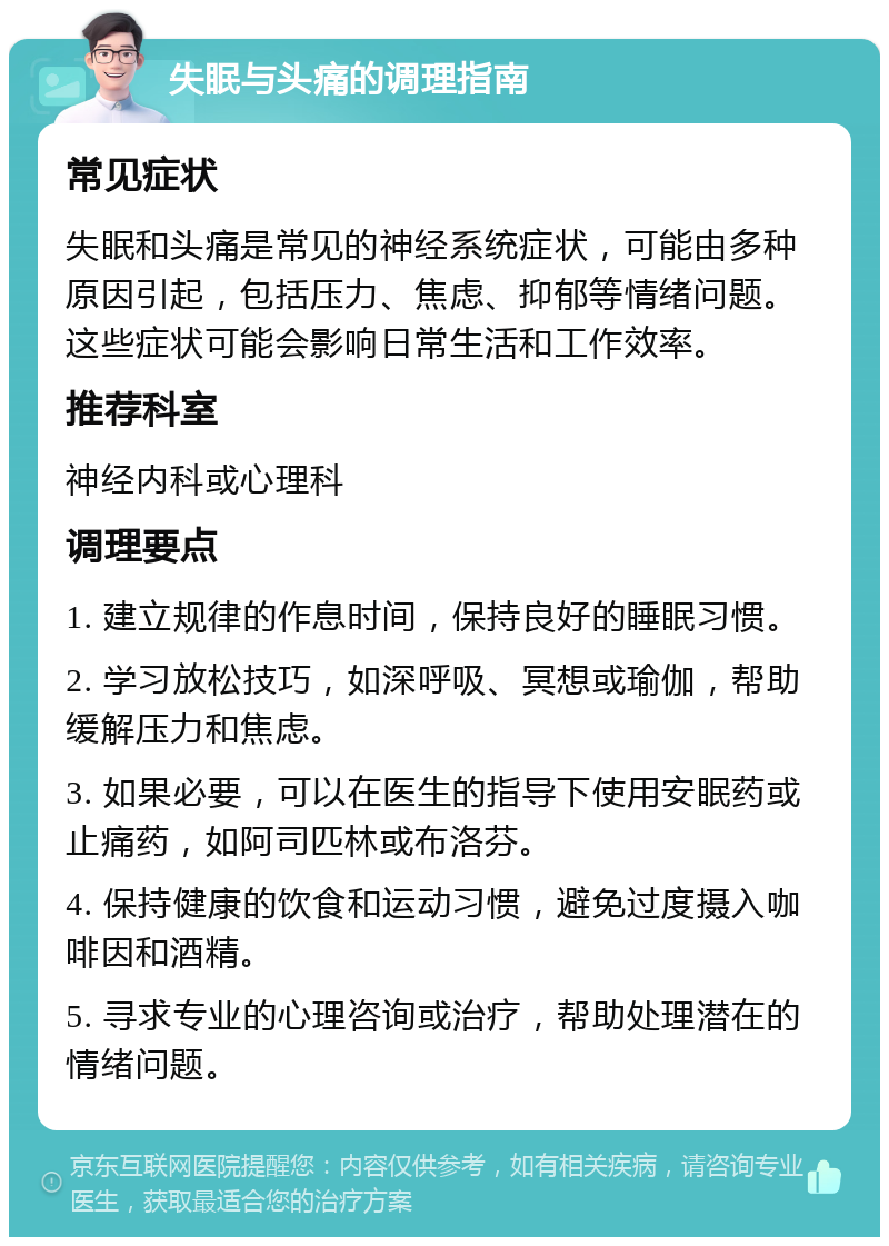 失眠与头痛的调理指南 常见症状 失眠和头痛是常见的神经系统症状，可能由多种原因引起，包括压力、焦虑、抑郁等情绪问题。这些症状可能会影响日常生活和工作效率。 推荐科室 神经内科或心理科 调理要点 1. 建立规律的作息时间，保持良好的睡眠习惯。 2. 学习放松技巧，如深呼吸、冥想或瑜伽，帮助缓解压力和焦虑。 3. 如果必要，可以在医生的指导下使用安眠药或止痛药，如阿司匹林或布洛芬。 4. 保持健康的饮食和运动习惯，避免过度摄入咖啡因和酒精。 5. 寻求专业的心理咨询或治疗，帮助处理潜在的情绪问题。