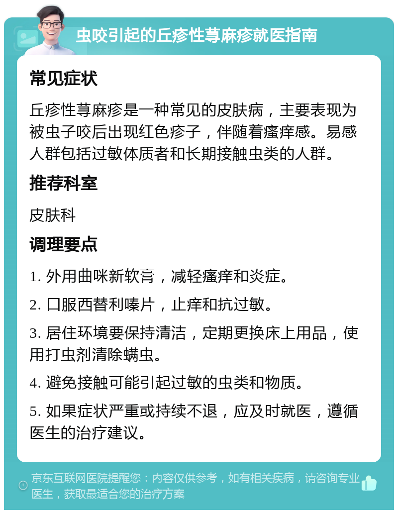 虫咬引起的丘疹性荨麻疹就医指南 常见症状 丘疹性荨麻疹是一种常见的皮肤病，主要表现为被虫子咬后出现红色疹子，伴随着瘙痒感。易感人群包括过敏体质者和长期接触虫类的人群。 推荐科室 皮肤科 调理要点 1. 外用曲咪新软膏，减轻瘙痒和炎症。 2. 口服西替利嗪片，止痒和抗过敏。 3. 居住环境要保持清洁，定期更换床上用品，使用打虫剂清除螨虫。 4. 避免接触可能引起过敏的虫类和物质。 5. 如果症状严重或持续不退，应及时就医，遵循医生的治疗建议。