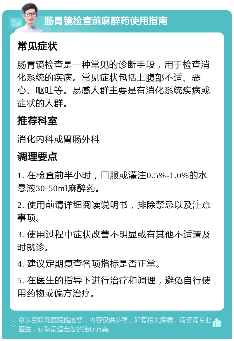 肠胃镜检查前麻醉药使用指南 常见症状 肠胃镜检查是一种常见的诊断手段，用于检查消化系统的疾病。常见症状包括上腹部不适、恶心、呕吐等。易感人群主要是有消化系统疾病或症状的人群。 推荐科室 消化内科或胃肠外科 调理要点 1. 在检查前半小时，口服或灌注0.5%-1.0%的水悬液30-50ml麻醉药。 2. 使用前请详细阅读说明书，排除禁忌以及注意事项。 3. 使用过程中症状改善不明显或有其他不适请及时就诊。 4. 建议定期复查各项指标是否正常。 5. 在医生的指导下进行治疗和调理，避免自行使用药物或偏方治疗。