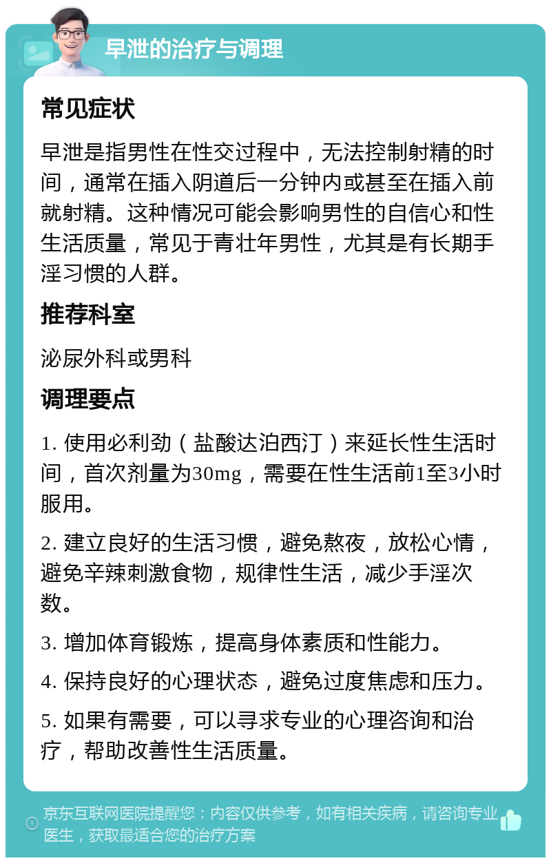 早泄的治疗与调理 常见症状 早泄是指男性在性交过程中，无法控制射精的时间，通常在插入阴道后一分钟内或甚至在插入前就射精。这种情况可能会影响男性的自信心和性生活质量，常见于青壮年男性，尤其是有长期手淫习惯的人群。 推荐科室 泌尿外科或男科 调理要点 1. 使用必利劲（盐酸达泊西汀）来延长性生活时间，首次剂量为30mg，需要在性生活前1至3小时服用。 2. 建立良好的生活习惯，避免熬夜，放松心情，避免辛辣刺激食物，规律性生活，减少手淫次数。 3. 增加体育锻炼，提高身体素质和性能力。 4. 保持良好的心理状态，避免过度焦虑和压力。 5. 如果有需要，可以寻求专业的心理咨询和治疗，帮助改善性生活质量。