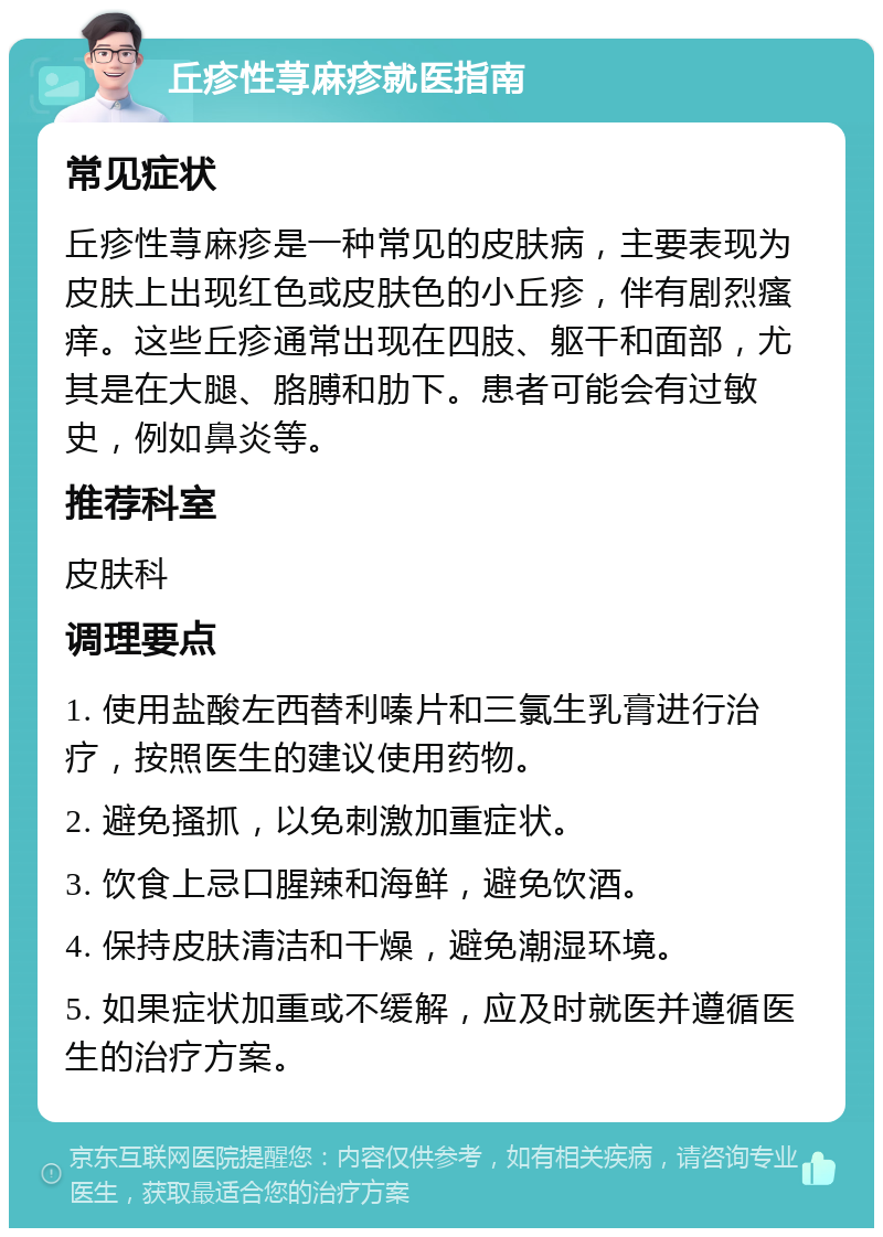 丘疹性荨麻疹就医指南 常见症状 丘疹性荨麻疹是一种常见的皮肤病，主要表现为皮肤上出现红色或皮肤色的小丘疹，伴有剧烈瘙痒。这些丘疹通常出现在四肢、躯干和面部，尤其是在大腿、胳膊和肋下。患者可能会有过敏史，例如鼻炎等。 推荐科室 皮肤科 调理要点 1. 使用盐酸左西替利嗪片和三氯生乳膏进行治疗，按照医生的建议使用药物。 2. 避免搔抓，以免刺激加重症状。 3. 饮食上忌口腥辣和海鲜，避免饮酒。 4. 保持皮肤清洁和干燥，避免潮湿环境。 5. 如果症状加重或不缓解，应及时就医并遵循医生的治疗方案。