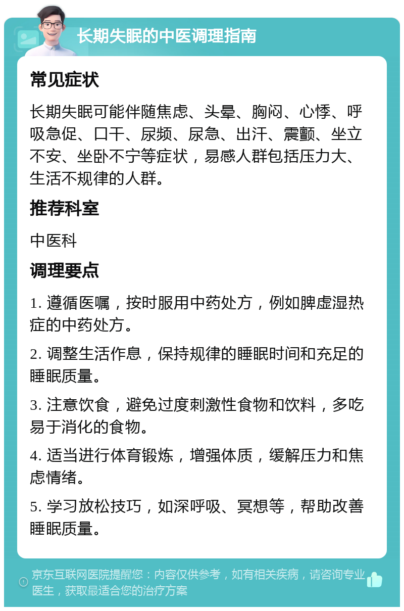 长期失眠的中医调理指南 常见症状 长期失眠可能伴随焦虑、头晕、胸闷、心悸、呼吸急促、口干、尿频、尿急、出汗、震颤、坐立不安、坐卧不宁等症状，易感人群包括压力大、生活不规律的人群。 推荐科室 中医科 调理要点 1. 遵循医嘱，按时服用中药处方，例如脾虚湿热症的中药处方。 2. 调整生活作息，保持规律的睡眠时间和充足的睡眠质量。 3. 注意饮食，避免过度刺激性食物和饮料，多吃易于消化的食物。 4. 适当进行体育锻炼，增强体质，缓解压力和焦虑情绪。 5. 学习放松技巧，如深呼吸、冥想等，帮助改善睡眠质量。