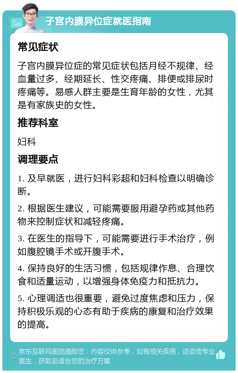 子宫内膜异位症就医指南 常见症状 子宫内膜异位症的常见症状包括月经不规律、经血量过多、经期延长、性交疼痛、排便或排尿时疼痛等。易感人群主要是生育年龄的女性，尤其是有家族史的女性。 推荐科室 妇科 调理要点 1. 及早就医，进行妇科彩超和妇科检查以明确诊断。 2. 根据医生建议，可能需要服用避孕药或其他药物来控制症状和减轻疼痛。 3. 在医生的指导下，可能需要进行手术治疗，例如腹腔镜手术或开腹手术。 4. 保持良好的生活习惯，包括规律作息、合理饮食和适量运动，以增强身体免疫力和抵抗力。 5. 心理调适也很重要，避免过度焦虑和压力，保持积极乐观的心态有助于疾病的康复和治疗效果的提高。