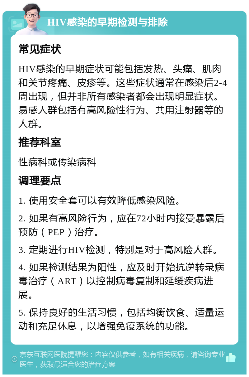 HIV感染的早期检测与排除 常见症状 HIV感染的早期症状可能包括发热、头痛、肌肉和关节疼痛、皮疹等。这些症状通常在感染后2-4周出现，但并非所有感染者都会出现明显症状。易感人群包括有高风险性行为、共用注射器等的人群。 推荐科室 性病科或传染病科 调理要点 1. 使用安全套可以有效降低感染风险。 2. 如果有高风险行为，应在72小时内接受暴露后预防（PEP）治疗。 3. 定期进行HIV检测，特别是对于高风险人群。 4. 如果检测结果为阳性，应及时开始抗逆转录病毒治疗（ART）以控制病毒复制和延缓疾病进展。 5. 保持良好的生活习惯，包括均衡饮食、适量运动和充足休息，以增强免疫系统的功能。