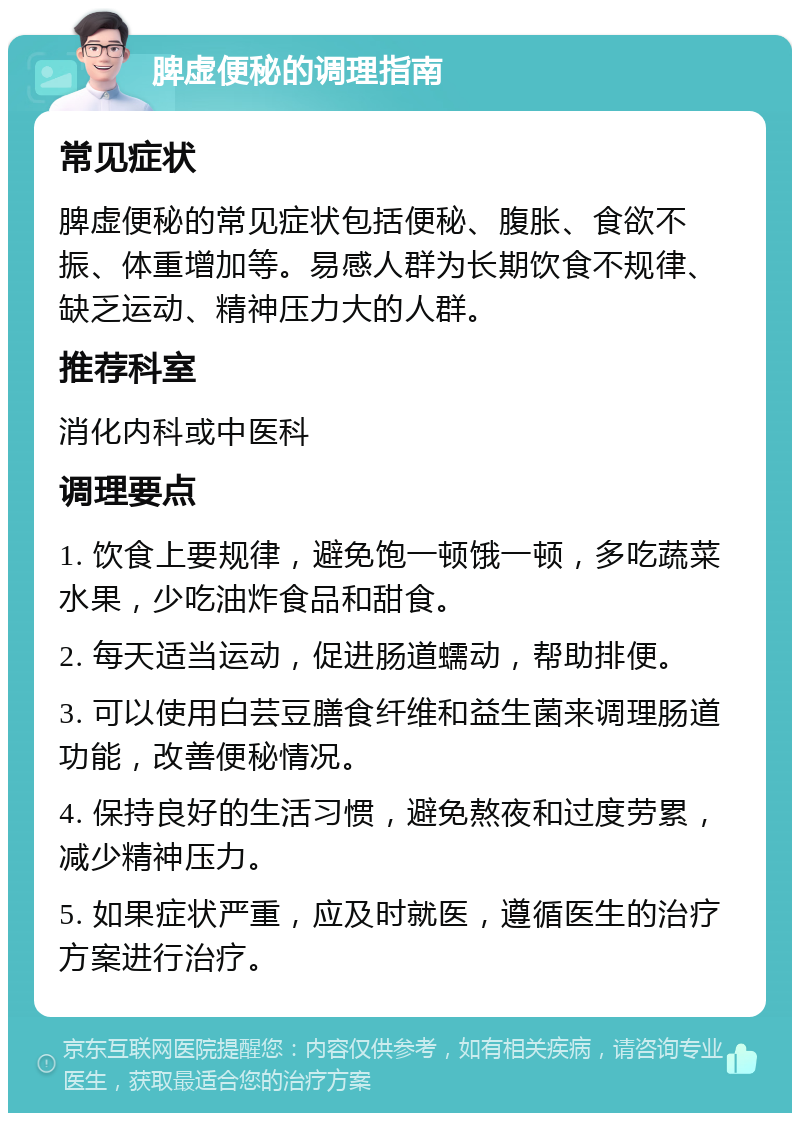 脾虚便秘的调理指南 常见症状 脾虚便秘的常见症状包括便秘、腹胀、食欲不振、体重增加等。易感人群为长期饮食不规律、缺乏运动、精神压力大的人群。 推荐科室 消化内科或中医科 调理要点 1. 饮食上要规律，避免饱一顿饿一顿，多吃蔬菜水果，少吃油炸食品和甜食。 2. 每天适当运动，促进肠道蠕动，帮助排便。 3. 可以使用白芸豆膳食纤维和益生菌来调理肠道功能，改善便秘情况。 4. 保持良好的生活习惯，避免熬夜和过度劳累，减少精神压力。 5. 如果症状严重，应及时就医，遵循医生的治疗方案进行治疗。