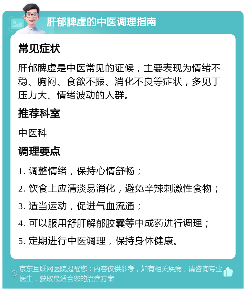 肝郁脾虚的中医调理指南 常见症状 肝郁脾虚是中医常见的证候，主要表现为情绪不稳、胸闷、食欲不振、消化不良等症状，多见于压力大、情绪波动的人群。 推荐科室 中医科 调理要点 1. 调整情绪，保持心情舒畅； 2. 饮食上应清淡易消化，避免辛辣刺激性食物； 3. 适当运动，促进气血流通； 4. 可以服用舒肝解郁胶囊等中成药进行调理； 5. 定期进行中医调理，保持身体健康。