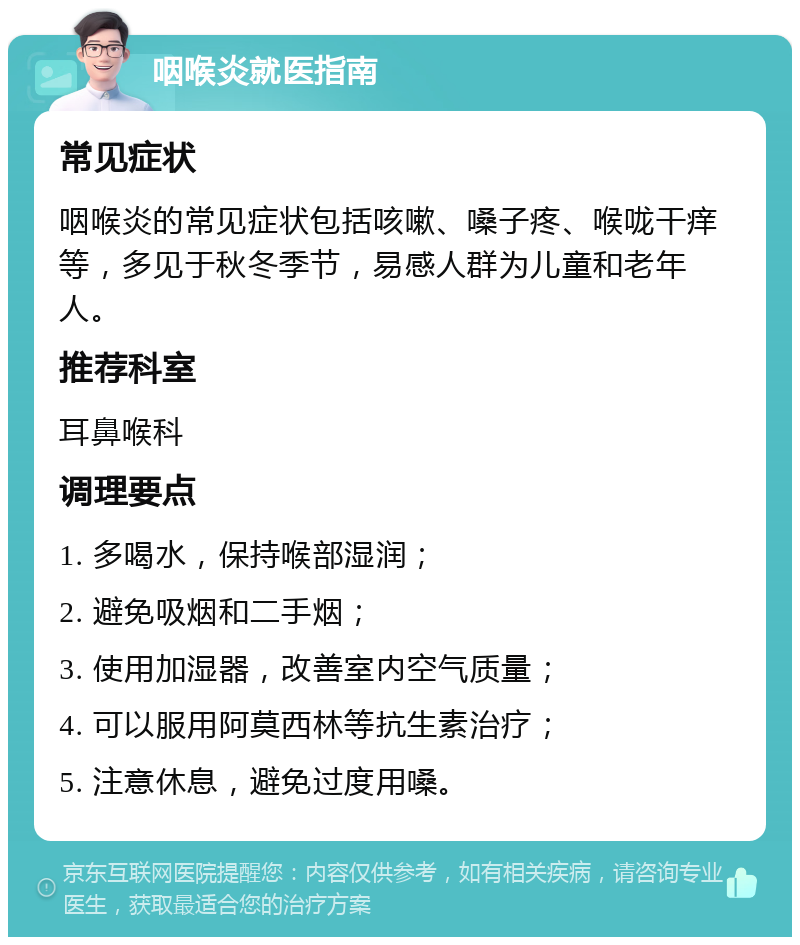 咽喉炎就医指南 常见症状 咽喉炎的常见症状包括咳嗽、嗓子疼、喉咙干痒等，多见于秋冬季节，易感人群为儿童和老年人。 推荐科室 耳鼻喉科 调理要点 1. 多喝水，保持喉部湿润； 2. 避免吸烟和二手烟； 3. 使用加湿器，改善室内空气质量； 4. 可以服用阿莫西林等抗生素治疗； 5. 注意休息，避免过度用嗓。