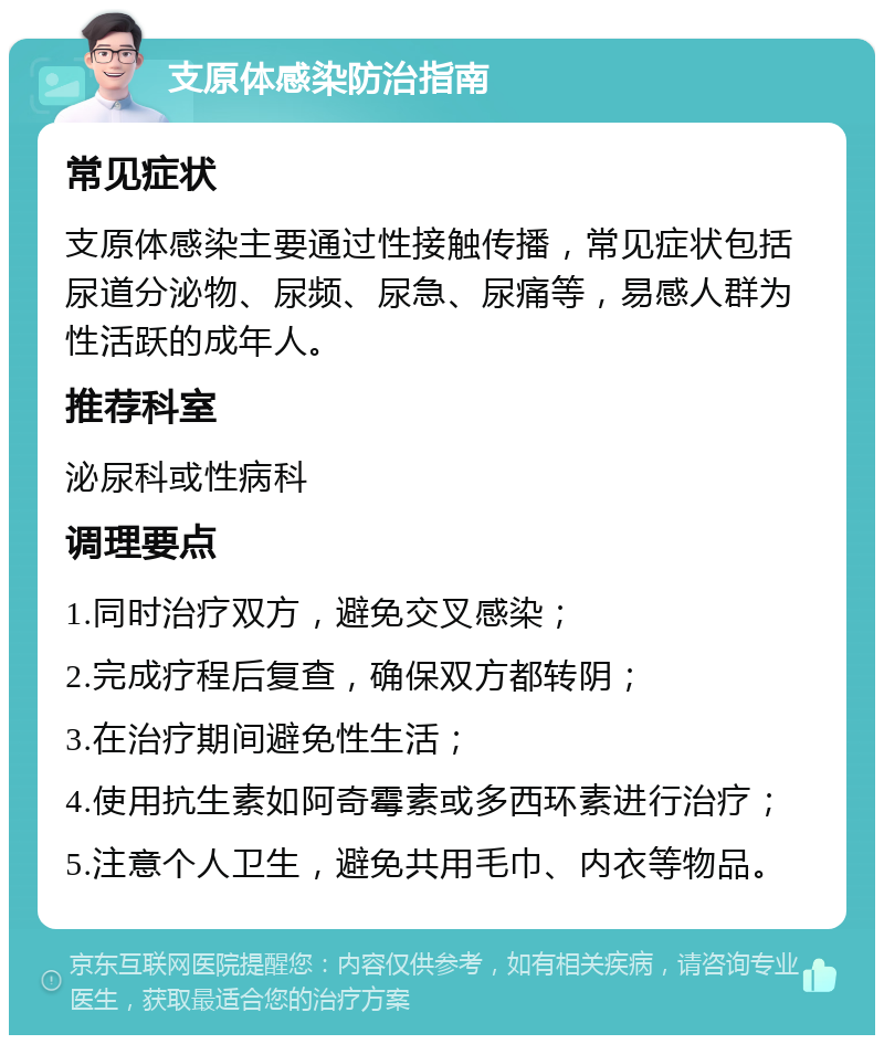 支原体感染防治指南 常见症状 支原体感染主要通过性接触传播，常见症状包括尿道分泌物、尿频、尿急、尿痛等，易感人群为性活跃的成年人。 推荐科室 泌尿科或性病科 调理要点 1.同时治疗双方，避免交叉感染； 2.完成疗程后复查，确保双方都转阴； 3.在治疗期间避免性生活； 4.使用抗生素如阿奇霉素或多西环素进行治疗； 5.注意个人卫生，避免共用毛巾、内衣等物品。