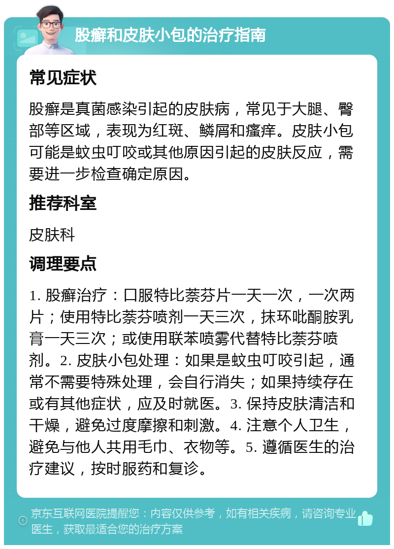 股癣和皮肤小包的治疗指南 常见症状 股癣是真菌感染引起的皮肤病，常见于大腿、臀部等区域，表现为红斑、鳞屑和瘙痒。皮肤小包可能是蚊虫叮咬或其他原因引起的皮肤反应，需要进一步检查确定原因。 推荐科室 皮肤科 调理要点 1. 股癣治疗：口服特比萘芬片一天一次，一次两片；使用特比萘芬喷剂一天三次，抹环吡酮胺乳膏一天三次；或使用联苯喷雾代替特比萘芬喷剂。2. 皮肤小包处理：如果是蚊虫叮咬引起，通常不需要特殊处理，会自行消失；如果持续存在或有其他症状，应及时就医。3. 保持皮肤清洁和干燥，避免过度摩擦和刺激。4. 注意个人卫生，避免与他人共用毛巾、衣物等。5. 遵循医生的治疗建议，按时服药和复诊。