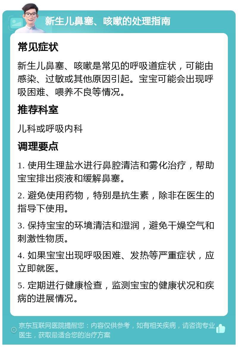 新生儿鼻塞、咳嗽的处理指南 常见症状 新生儿鼻塞、咳嗽是常见的呼吸道症状，可能由感染、过敏或其他原因引起。宝宝可能会出现呼吸困难、喂养不良等情况。 推荐科室 儿科或呼吸内科 调理要点 1. 使用生理盐水进行鼻腔清洁和雾化治疗，帮助宝宝排出痰液和缓解鼻塞。 2. 避免使用药物，特别是抗生素，除非在医生的指导下使用。 3. 保持宝宝的环境清洁和湿润，避免干燥空气和刺激性物质。 4. 如果宝宝出现呼吸困难、发热等严重症状，应立即就医。 5. 定期进行健康检查，监测宝宝的健康状况和疾病的进展情况。