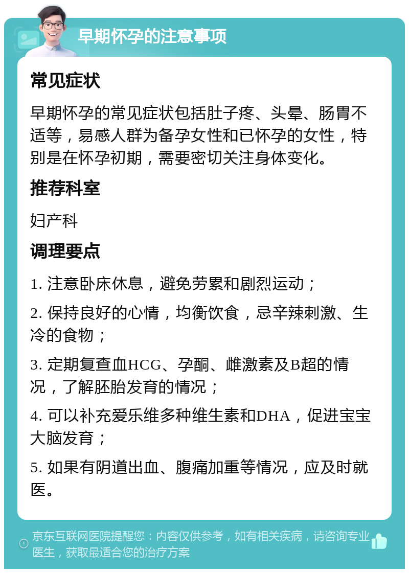 早期怀孕的注意事项 常见症状 早期怀孕的常见症状包括肚子疼、头晕、肠胃不适等，易感人群为备孕女性和已怀孕的女性，特别是在怀孕初期，需要密切关注身体变化。 推荐科室 妇产科 调理要点 1. 注意卧床休息，避免劳累和剧烈运动； 2. 保持良好的心情，均衡饮食，忌辛辣刺激、生冷的食物； 3. 定期复查血HCG、孕酮、雌激素及B超的情况，了解胚胎发育的情况； 4. 可以补充爱乐维多种维生素和DHA，促进宝宝大脑发育； 5. 如果有阴道出血、腹痛加重等情况，应及时就医。