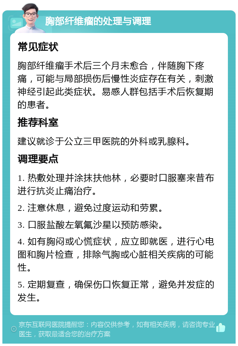 胸部纤维瘤的处理与调理 常见症状 胸部纤维瘤手术后三个月未愈合，伴随胸下疼痛，可能与局部损伤后慢性炎症存在有关，刺激神经引起此类症状。易感人群包括手术后恢复期的患者。 推荐科室 建议就诊于公立三甲医院的外科或乳腺科。 调理要点 1. 热敷处理并涂抹扶他林，必要时口服塞来昔布进行抗炎止痛治疗。 2. 注意休息，避免过度运动和劳累。 3. 口服盐酸左氧氟沙星以预防感染。 4. 如有胸闷或心慌症状，应立即就医，进行心电图和胸片检查，排除气胸或心脏相关疾病的可能性。 5. 定期复查，确保伤口恢复正常，避免并发症的发生。