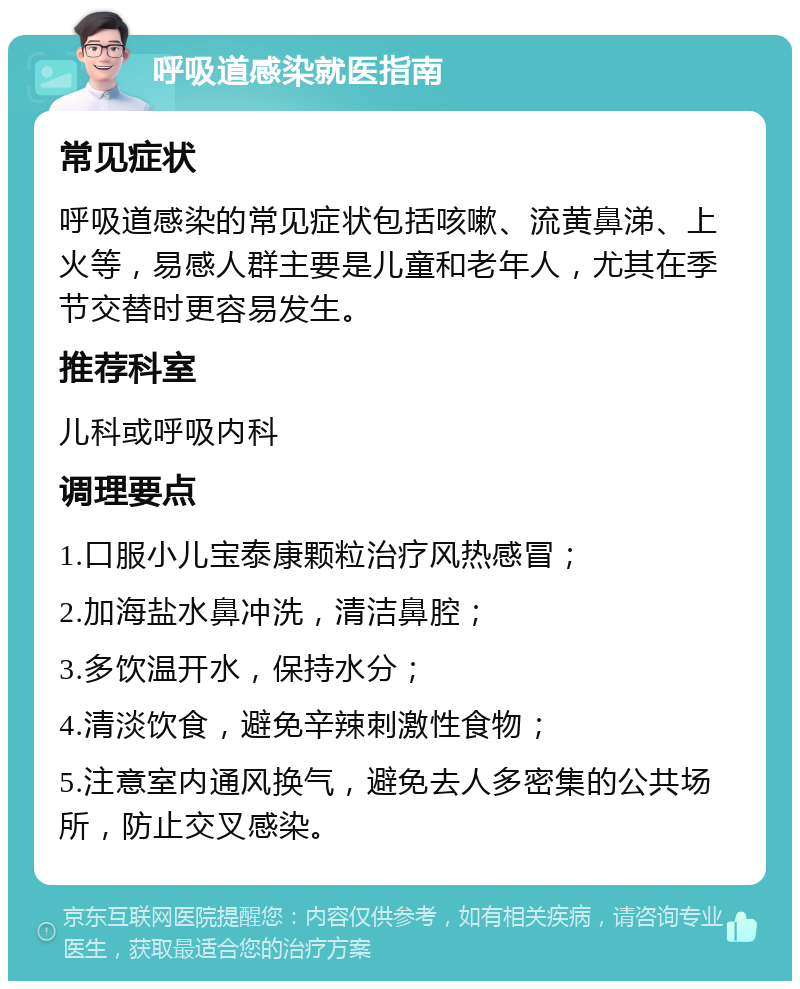 呼吸道感染就医指南 常见症状 呼吸道感染的常见症状包括咳嗽、流黄鼻涕、上火等，易感人群主要是儿童和老年人，尤其在季节交替时更容易发生。 推荐科室 儿科或呼吸内科 调理要点 1.口服小儿宝泰康颗粒治疗风热感冒； 2.加海盐水鼻冲洗，清洁鼻腔； 3.多饮温开水，保持水分； 4.清淡饮食，避免辛辣刺激性食物； 5.注意室内通风换气，避免去人多密集的公共场所，防止交叉感染。