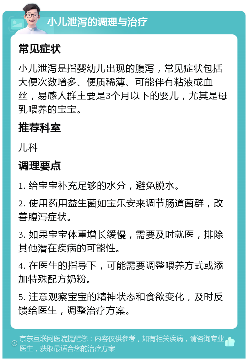 小儿泄泻的调理与治疗 常见症状 小儿泄泻是指婴幼儿出现的腹泻，常见症状包括大便次数增多、便质稀薄、可能伴有粘液或血丝，易感人群主要是3个月以下的婴儿，尤其是母乳喂养的宝宝。 推荐科室 儿科 调理要点 1. 给宝宝补充足够的水分，避免脱水。 2. 使用药用益生菌如宝乐安来调节肠道菌群，改善腹泻症状。 3. 如果宝宝体重增长缓慢，需要及时就医，排除其他潜在疾病的可能性。 4. 在医生的指导下，可能需要调整喂养方式或添加特殊配方奶粉。 5. 注意观察宝宝的精神状态和食欲变化，及时反馈给医生，调整治疗方案。