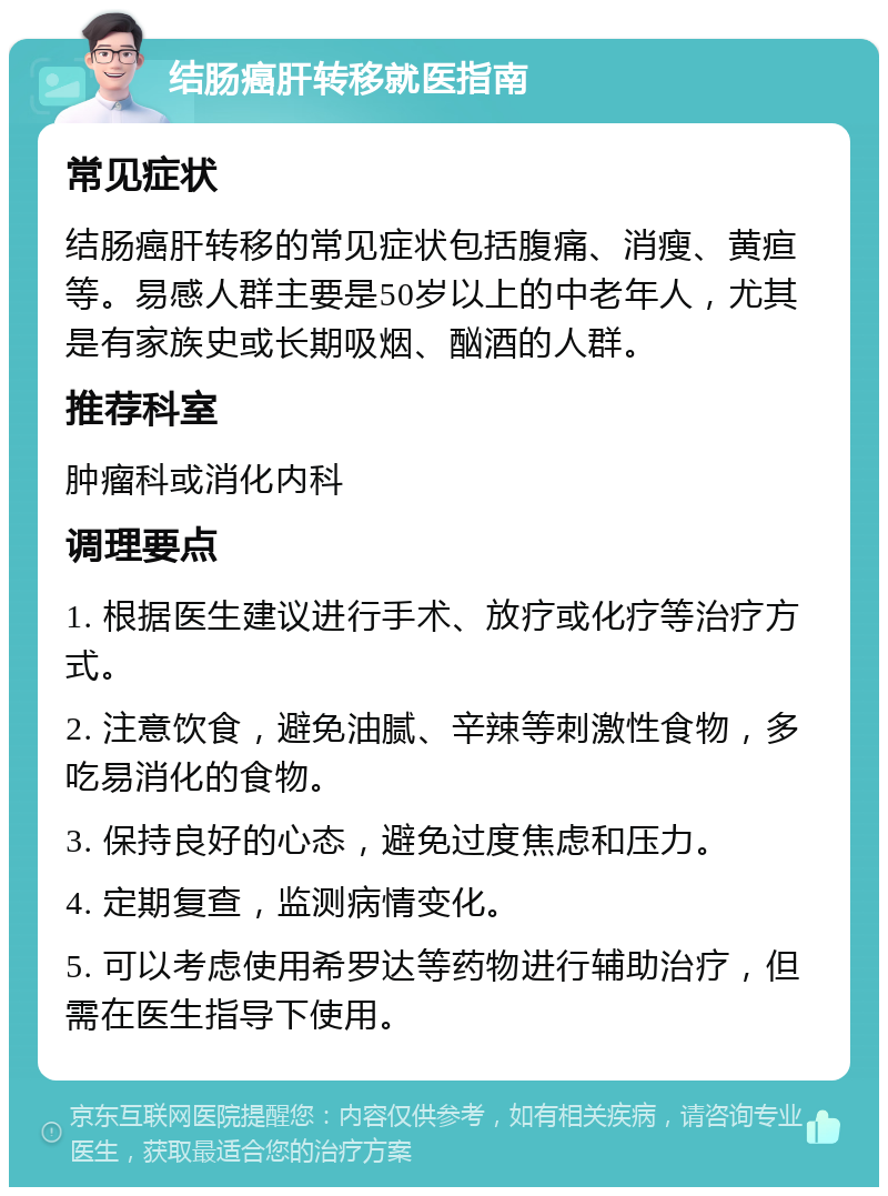 结肠癌肝转移就医指南 常见症状 结肠癌肝转移的常见症状包括腹痛、消瘦、黄疸等。易感人群主要是50岁以上的中老年人，尤其是有家族史或长期吸烟、酗酒的人群。 推荐科室 肿瘤科或消化内科 调理要点 1. 根据医生建议进行手术、放疗或化疗等治疗方式。 2. 注意饮食，避免油腻、辛辣等刺激性食物，多吃易消化的食物。 3. 保持良好的心态，避免过度焦虑和压力。 4. 定期复查，监测病情变化。 5. 可以考虑使用希罗达等药物进行辅助治疗，但需在医生指导下使用。