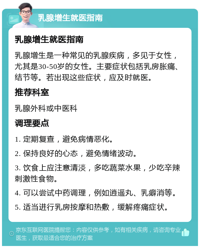 乳腺增生就医指南 乳腺增生就医指南 乳腺增生是一种常见的乳腺疾病，多见于女性，尤其是30-50岁的女性。主要症状包括乳房胀痛、结节等。若出现这些症状，应及时就医。 推荐科室 乳腺外科或中医科 调理要点 1. 定期复查，避免病情恶化。 2. 保持良好的心态，避免情绪波动。 3. 饮食上应注意清淡，多吃蔬菜水果，少吃辛辣刺激性食物。 4. 可以尝试中药调理，例如逍遥丸、乳癖消等。 5. 适当进行乳房按摩和热敷，缓解疼痛症状。