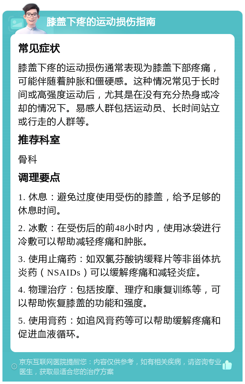 膝盖下疼的运动损伤指南 常见症状 膝盖下疼的运动损伤通常表现为膝盖下部疼痛，可能伴随着肿胀和僵硬感。这种情况常见于长时间或高强度运动后，尤其是在没有充分热身或冷却的情况下。易感人群包括运动员、长时间站立或行走的人群等。 推荐科室 骨科 调理要点 1. 休息：避免过度使用受伤的膝盖，给予足够的休息时间。 2. 冰敷：在受伤后的前48小时内，使用冰袋进行冷敷可以帮助减轻疼痛和肿胀。 3. 使用止痛药：如双氯芬酸钠缓释片等非甾体抗炎药（NSAIDs）可以缓解疼痛和减轻炎症。 4. 物理治疗：包括按摩、理疗和康复训练等，可以帮助恢复膝盖的功能和强度。 5. 使用膏药：如追风膏药等可以帮助缓解疼痛和促进血液循环。