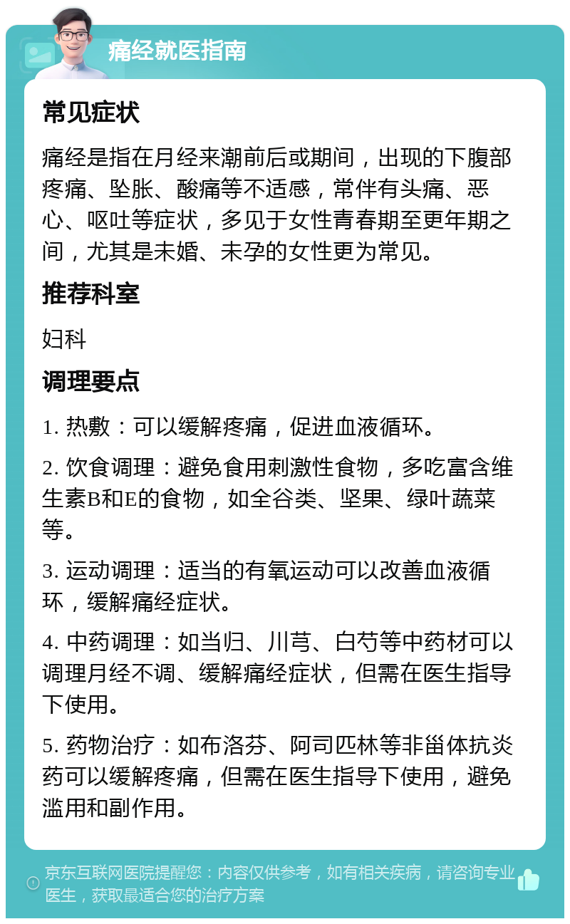 痛经就医指南 常见症状 痛经是指在月经来潮前后或期间，出现的下腹部疼痛、坠胀、酸痛等不适感，常伴有头痛、恶心、呕吐等症状，多见于女性青春期至更年期之间，尤其是未婚、未孕的女性更为常见。 推荐科室 妇科 调理要点 1. 热敷：可以缓解疼痛，促进血液循环。 2. 饮食调理：避免食用刺激性食物，多吃富含维生素B和E的食物，如全谷类、坚果、绿叶蔬菜等。 3. 运动调理：适当的有氧运动可以改善血液循环，缓解痛经症状。 4. 中药调理：如当归、川芎、白芍等中药材可以调理月经不调、缓解痛经症状，但需在医生指导下使用。 5. 药物治疗：如布洛芬、阿司匹林等非甾体抗炎药可以缓解疼痛，但需在医生指导下使用，避免滥用和副作用。