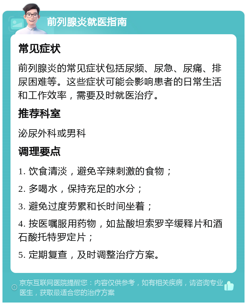 前列腺炎就医指南 常见症状 前列腺炎的常见症状包括尿频、尿急、尿痛、排尿困难等。这些症状可能会影响患者的日常生活和工作效率，需要及时就医治疗。 推荐科室 泌尿外科或男科 调理要点 1. 饮食清淡，避免辛辣刺激的食物； 2. 多喝水，保持充足的水分； 3. 避免过度劳累和长时间坐着； 4. 按医嘱服用药物，如盐酸坦索罗辛缓释片和酒石酸托特罗定片； 5. 定期复查，及时调整治疗方案。