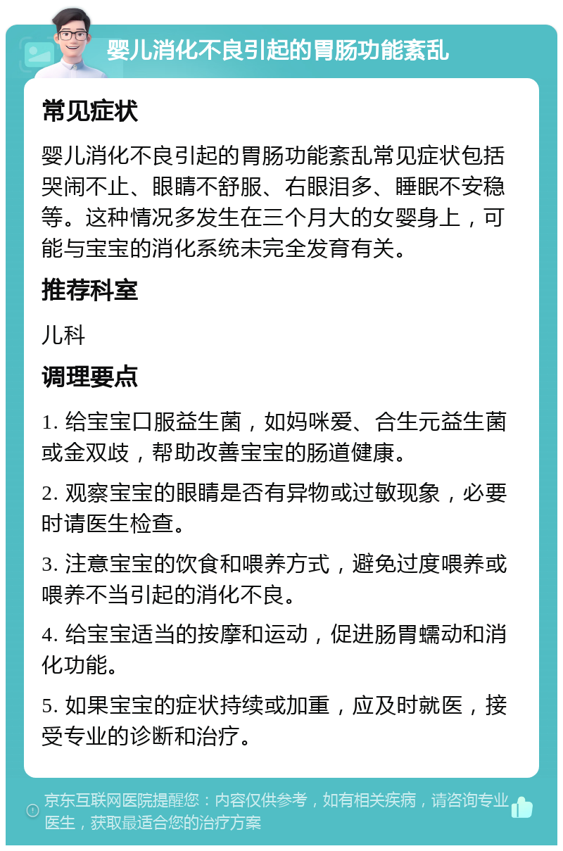 婴儿消化不良引起的胃肠功能紊乱 常见症状 婴儿消化不良引起的胃肠功能紊乱常见症状包括哭闹不止、眼睛不舒服、右眼泪多、睡眠不安稳等。这种情况多发生在三个月大的女婴身上，可能与宝宝的消化系统未完全发育有关。 推荐科室 儿科 调理要点 1. 给宝宝口服益生菌，如妈咪爱、合生元益生菌或金双歧，帮助改善宝宝的肠道健康。 2. 观察宝宝的眼睛是否有异物或过敏现象，必要时请医生检查。 3. 注意宝宝的饮食和喂养方式，避免过度喂养或喂养不当引起的消化不良。 4. 给宝宝适当的按摩和运动，促进肠胃蠕动和消化功能。 5. 如果宝宝的症状持续或加重，应及时就医，接受专业的诊断和治疗。