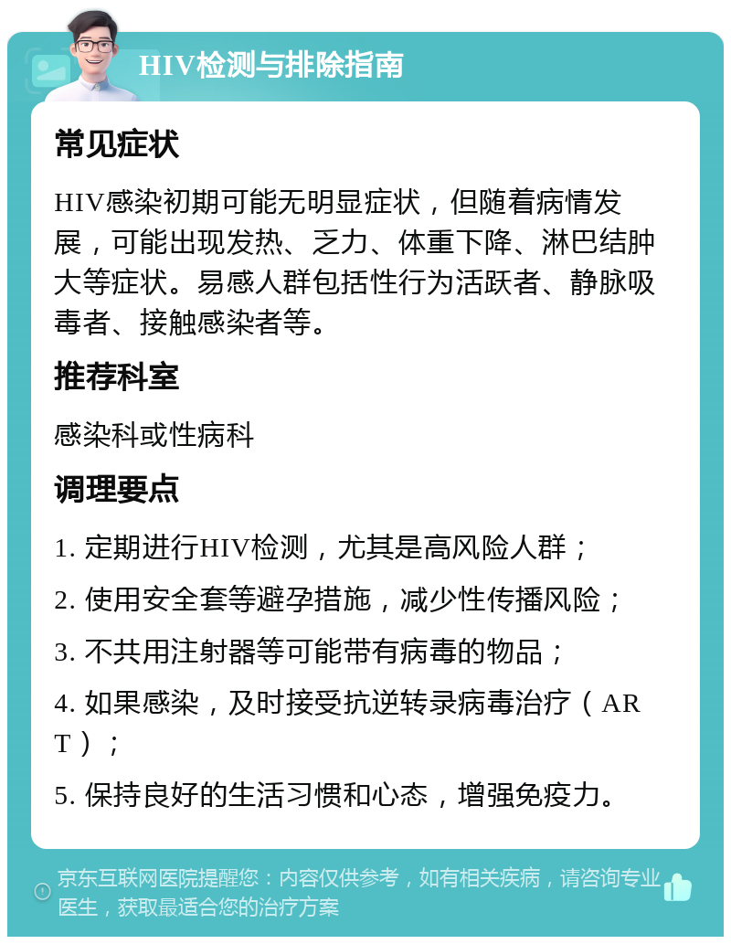 HIV检测与排除指南 常见症状 HIV感染初期可能无明显症状，但随着病情发展，可能出现发热、乏力、体重下降、淋巴结肿大等症状。易感人群包括性行为活跃者、静脉吸毒者、接触感染者等。 推荐科室 感染科或性病科 调理要点 1. 定期进行HIV检测，尤其是高风险人群； 2. 使用安全套等避孕措施，减少性传播风险； 3. 不共用注射器等可能带有病毒的物品； 4. 如果感染，及时接受抗逆转录病毒治疗（ART）； 5. 保持良好的生活习惯和心态，增强免疫力。