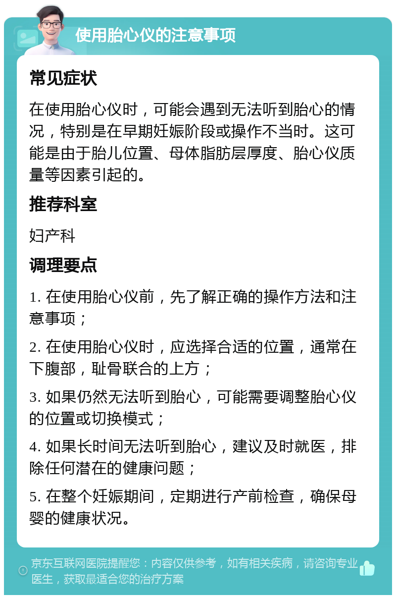 使用胎心仪的注意事项 常见症状 在使用胎心仪时，可能会遇到无法听到胎心的情况，特别是在早期妊娠阶段或操作不当时。这可能是由于胎儿位置、母体脂肪层厚度、胎心仪质量等因素引起的。 推荐科室 妇产科 调理要点 1. 在使用胎心仪前，先了解正确的操作方法和注意事项； 2. 在使用胎心仪时，应选择合适的位置，通常在下腹部，耻骨联合的上方； 3. 如果仍然无法听到胎心，可能需要调整胎心仪的位置或切换模式； 4. 如果长时间无法听到胎心，建议及时就医，排除任何潜在的健康问题； 5. 在整个妊娠期间，定期进行产前检查，确保母婴的健康状况。