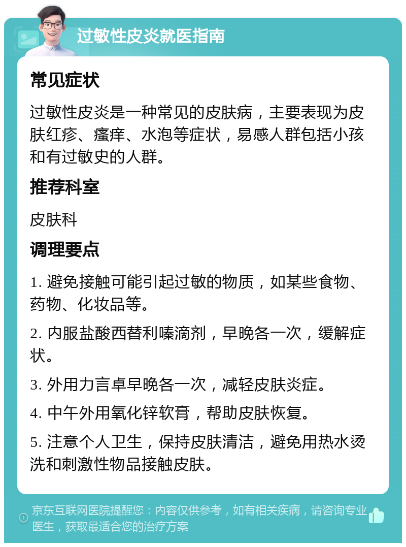 过敏性皮炎就医指南 常见症状 过敏性皮炎是一种常见的皮肤病，主要表现为皮肤红疹、瘙痒、水泡等症状，易感人群包括小孩和有过敏史的人群。 推荐科室 皮肤科 调理要点 1. 避免接触可能引起过敏的物质，如某些食物、药物、化妆品等。 2. 内服盐酸西替利嗪滴剂，早晚各一次，缓解症状。 3. 外用力言卓早晚各一次，减轻皮肤炎症。 4. 中午外用氧化锌软膏，帮助皮肤恢复。 5. 注意个人卫生，保持皮肤清洁，避免用热水烫洗和刺激性物品接触皮肤。