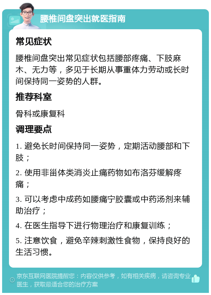 腰椎间盘突出就医指南 常见症状 腰椎间盘突出常见症状包括腰部疼痛、下肢麻木、无力等，多见于长期从事重体力劳动或长时间保持同一姿势的人群。 推荐科室 骨科或康复科 调理要点 1. 避免长时间保持同一姿势，定期活动腰部和下肢； 2. 使用非甾体类消炎止痛药物如布洛芬缓解疼痛； 3. 可以考虑中成药如腰痛宁胶囊或中药汤剂来辅助治疗； 4. 在医生指导下进行物理治疗和康复训练； 5. 注意饮食，避免辛辣刺激性食物，保持良好的生活习惯。