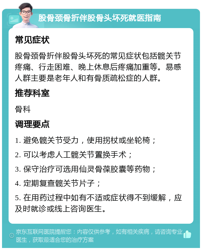 股骨颈骨折伴股骨头坏死就医指南 常见症状 股骨颈骨折伴股骨头坏死的常见症状包括髋关节疼痛、行走困难、晚上休息后疼痛加重等。易感人群主要是老年人和有骨质疏松症的人群。 推荐科室 骨科 调理要点 1. 避免髋关节受力，使用拐杖或坐轮椅； 2. 可以考虑人工髋关节置换手术； 3. 保守治疗可选用仙灵骨葆胶囊等药物； 4. 定期复查髋关节片子； 5. 在用药过程中如有不适或症状得不到缓解，应及时就诊或线上咨询医生。