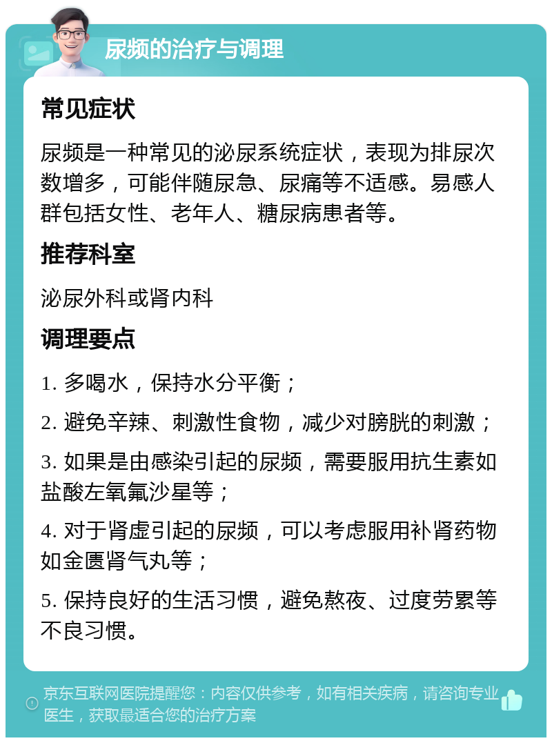 尿频的治疗与调理 常见症状 尿频是一种常见的泌尿系统症状，表现为排尿次数增多，可能伴随尿急、尿痛等不适感。易感人群包括女性、老年人、糖尿病患者等。 推荐科室 泌尿外科或肾内科 调理要点 1. 多喝水，保持水分平衡； 2. 避免辛辣、刺激性食物，减少对膀胱的刺激； 3. 如果是由感染引起的尿频，需要服用抗生素如盐酸左氧氟沙星等； 4. 对于肾虚引起的尿频，可以考虑服用补肾药物如金匮肾气丸等； 5. 保持良好的生活习惯，避免熬夜、过度劳累等不良习惯。