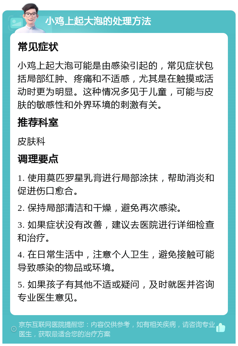 小鸡上起大泡的处理方法 常见症状 小鸡上起大泡可能是由感染引起的，常见症状包括局部红肿、疼痛和不适感，尤其是在触摸或活动时更为明显。这种情况多见于儿童，可能与皮肤的敏感性和外界环境的刺激有关。 推荐科室 皮肤科 调理要点 1. 使用莫匹罗星乳膏进行局部涂抹，帮助消炎和促进伤口愈合。 2. 保持局部清洁和干燥，避免再次感染。 3. 如果症状没有改善，建议去医院进行详细检查和治疗。 4. 在日常生活中，注意个人卫生，避免接触可能导致感染的物品或环境。 5. 如果孩子有其他不适或疑问，及时就医并咨询专业医生意见。