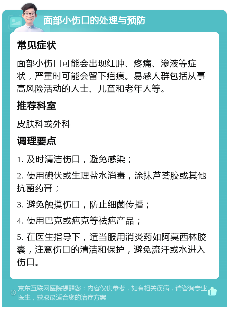 面部小伤口的处理与预防 常见症状 面部小伤口可能会出现红肿、疼痛、渗液等症状，严重时可能会留下疤痕。易感人群包括从事高风险活动的人士、儿童和老年人等。 推荐科室 皮肤科或外科 调理要点 1. 及时清洁伤口，避免感染； 2. 使用碘伏或生理盐水消毒，涂抹芦荟胶或其他抗菌药膏； 3. 避免触摸伤口，防止细菌传播； 4. 使用巴克或疤克等祛疤产品； 5. 在医生指导下，适当服用消炎药如阿莫西林胶囊，注意伤口的清洁和保护，避免流汗或水进入伤口。