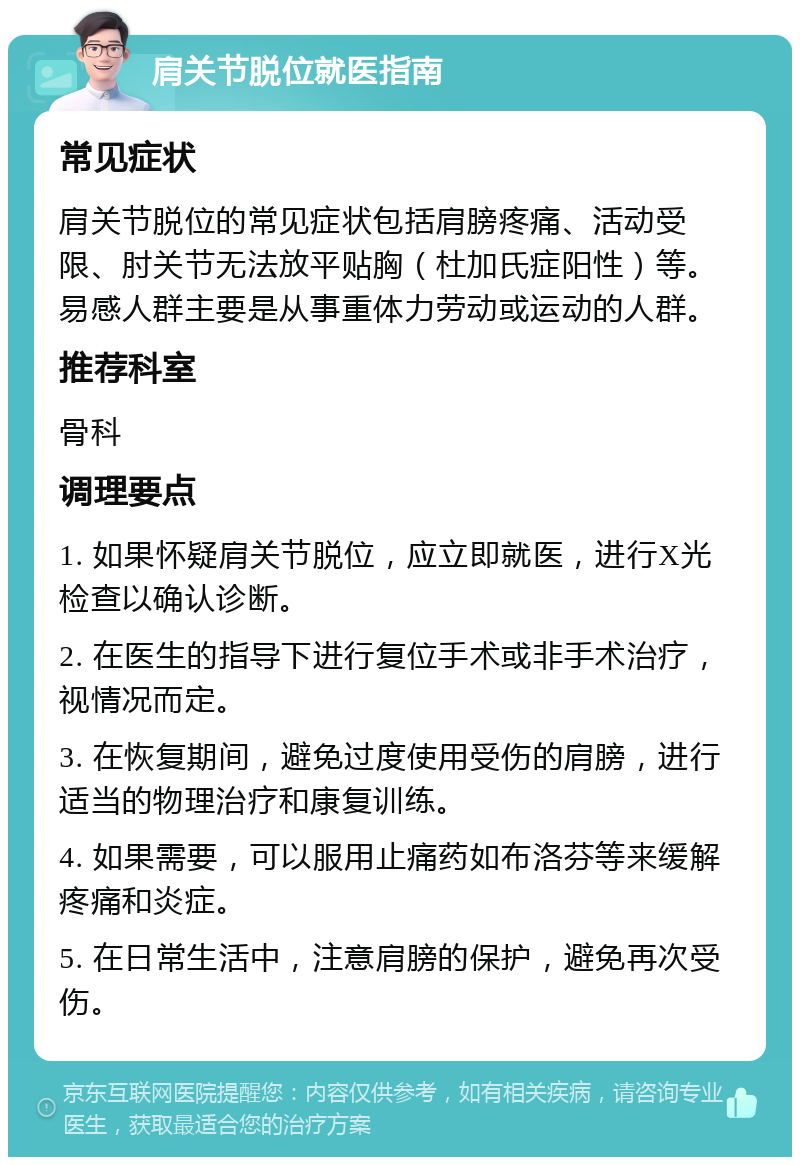 肩关节脱位就医指南 常见症状 肩关节脱位的常见症状包括肩膀疼痛、活动受限、肘关节无法放平贴胸（杜加氏症阳性）等。易感人群主要是从事重体力劳动或运动的人群。 推荐科室 骨科 调理要点 1. 如果怀疑肩关节脱位，应立即就医，进行X光检查以确认诊断。 2. 在医生的指导下进行复位手术或非手术治疗，视情况而定。 3. 在恢复期间，避免过度使用受伤的肩膀，进行适当的物理治疗和康复训练。 4. 如果需要，可以服用止痛药如布洛芬等来缓解疼痛和炎症。 5. 在日常生活中，注意肩膀的保护，避免再次受伤。