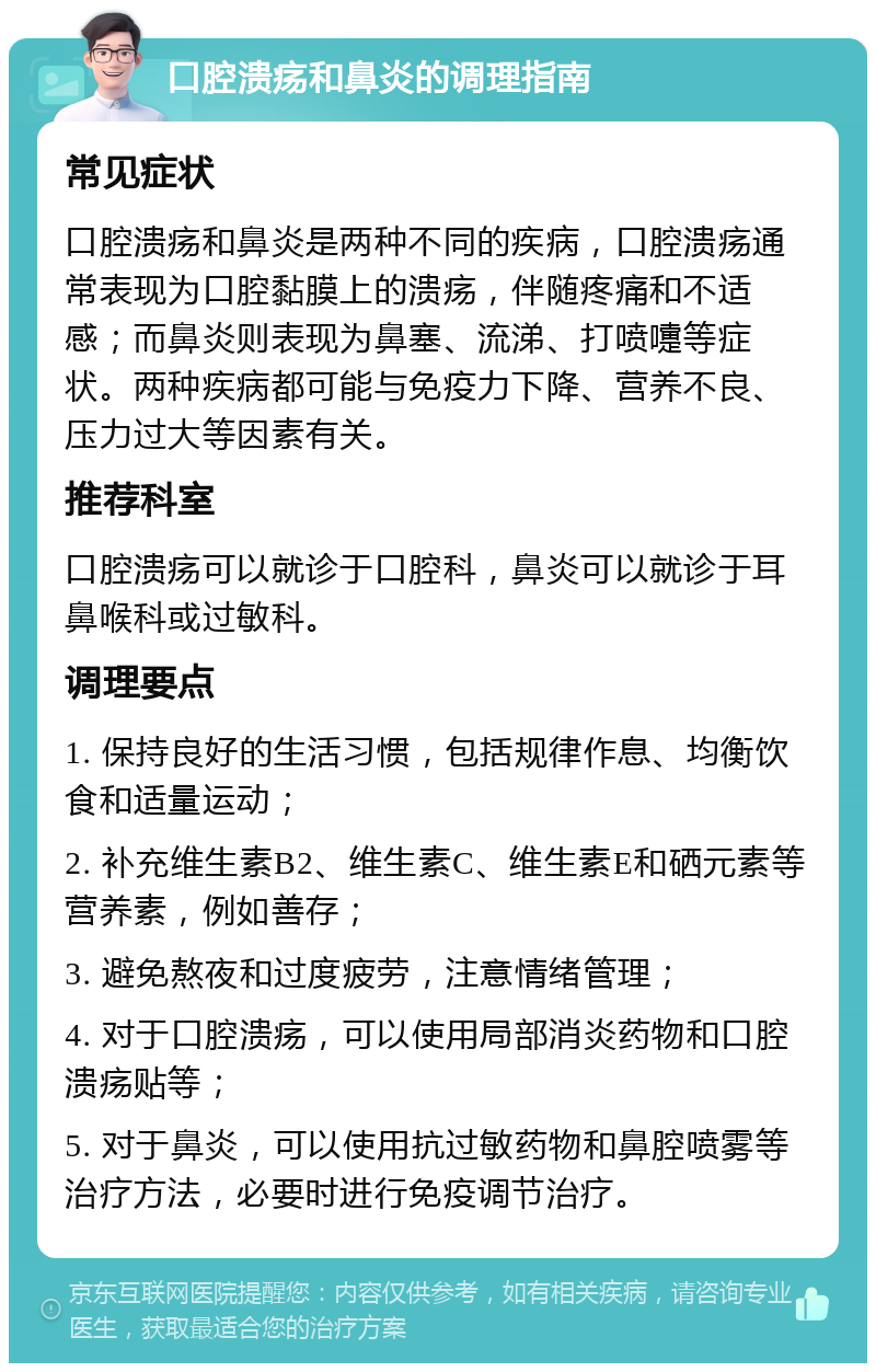 口腔溃疡和鼻炎的调理指南 常见症状 口腔溃疡和鼻炎是两种不同的疾病，口腔溃疡通常表现为口腔黏膜上的溃疡，伴随疼痛和不适感；而鼻炎则表现为鼻塞、流涕、打喷嚏等症状。两种疾病都可能与免疫力下降、营养不良、压力过大等因素有关。 推荐科室 口腔溃疡可以就诊于口腔科，鼻炎可以就诊于耳鼻喉科或过敏科。 调理要点 1. 保持良好的生活习惯，包括规律作息、均衡饮食和适量运动； 2. 补充维生素B2、维生素C、维生素E和硒元素等营养素，例如善存； 3. 避免熬夜和过度疲劳，注意情绪管理； 4. 对于口腔溃疡，可以使用局部消炎药物和口腔溃疡贴等； 5. 对于鼻炎，可以使用抗过敏药物和鼻腔喷雾等治疗方法，必要时进行免疫调节治疗。