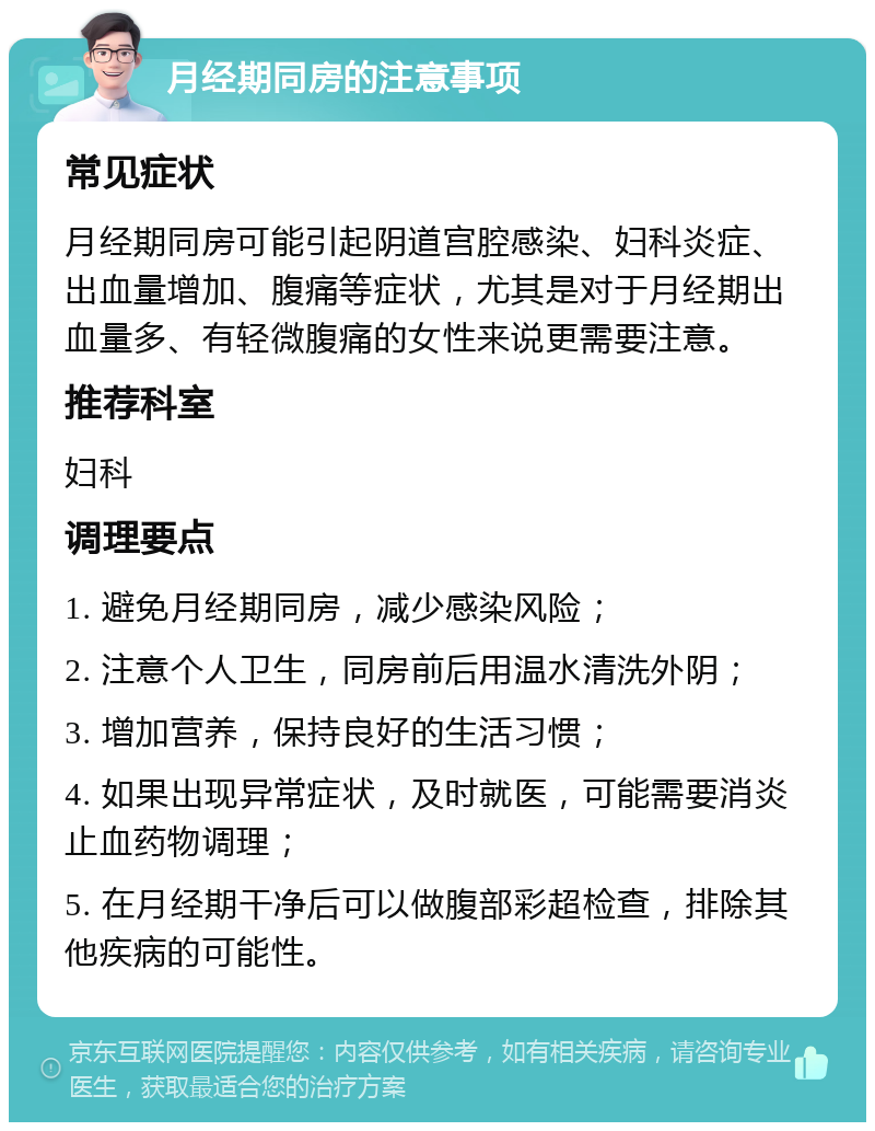 月经期同房的注意事项 常见症状 月经期同房可能引起阴道宫腔感染、妇科炎症、出血量增加、腹痛等症状，尤其是对于月经期出血量多、有轻微腹痛的女性来说更需要注意。 推荐科室 妇科 调理要点 1. 避免月经期同房，减少感染风险； 2. 注意个人卫生，同房前后用温水清洗外阴； 3. 增加营养，保持良好的生活习惯； 4. 如果出现异常症状，及时就医，可能需要消炎止血药物调理； 5. 在月经期干净后可以做腹部彩超检查，排除其他疾病的可能性。