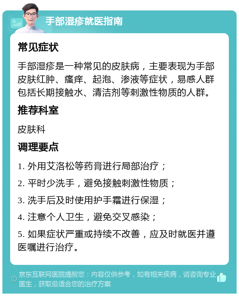 手部湿疹就医指南 常见症状 手部湿疹是一种常见的皮肤病，主要表现为手部皮肤红肿、瘙痒、起泡、渗液等症状，易感人群包括长期接触水、清洁剂等刺激性物质的人群。 推荐科室 皮肤科 调理要点 1. 外用艾洛松等药膏进行局部治疗； 2. 平时少洗手，避免接触刺激性物质； 3. 洗手后及时使用护手霜进行保湿； 4. 注意个人卫生，避免交叉感染； 5. 如果症状严重或持续不改善，应及时就医并遵医嘱进行治疗。