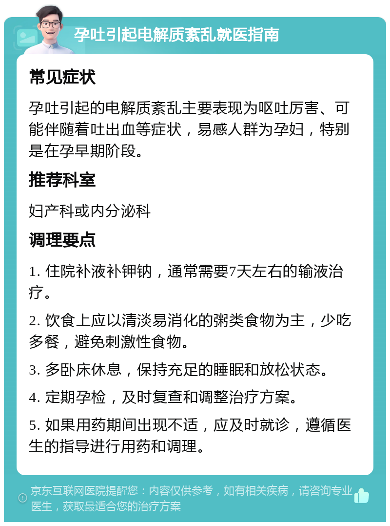 孕吐引起电解质紊乱就医指南 常见症状 孕吐引起的电解质紊乱主要表现为呕吐厉害、可能伴随着吐出血等症状，易感人群为孕妇，特别是在孕早期阶段。 推荐科室 妇产科或内分泌科 调理要点 1. 住院补液补钾钠，通常需要7天左右的输液治疗。 2. 饮食上应以清淡易消化的粥类食物为主，少吃多餐，避免刺激性食物。 3. 多卧床休息，保持充足的睡眠和放松状态。 4. 定期孕检，及时复查和调整治疗方案。 5. 如果用药期间出现不适，应及时就诊，遵循医生的指导进行用药和调理。