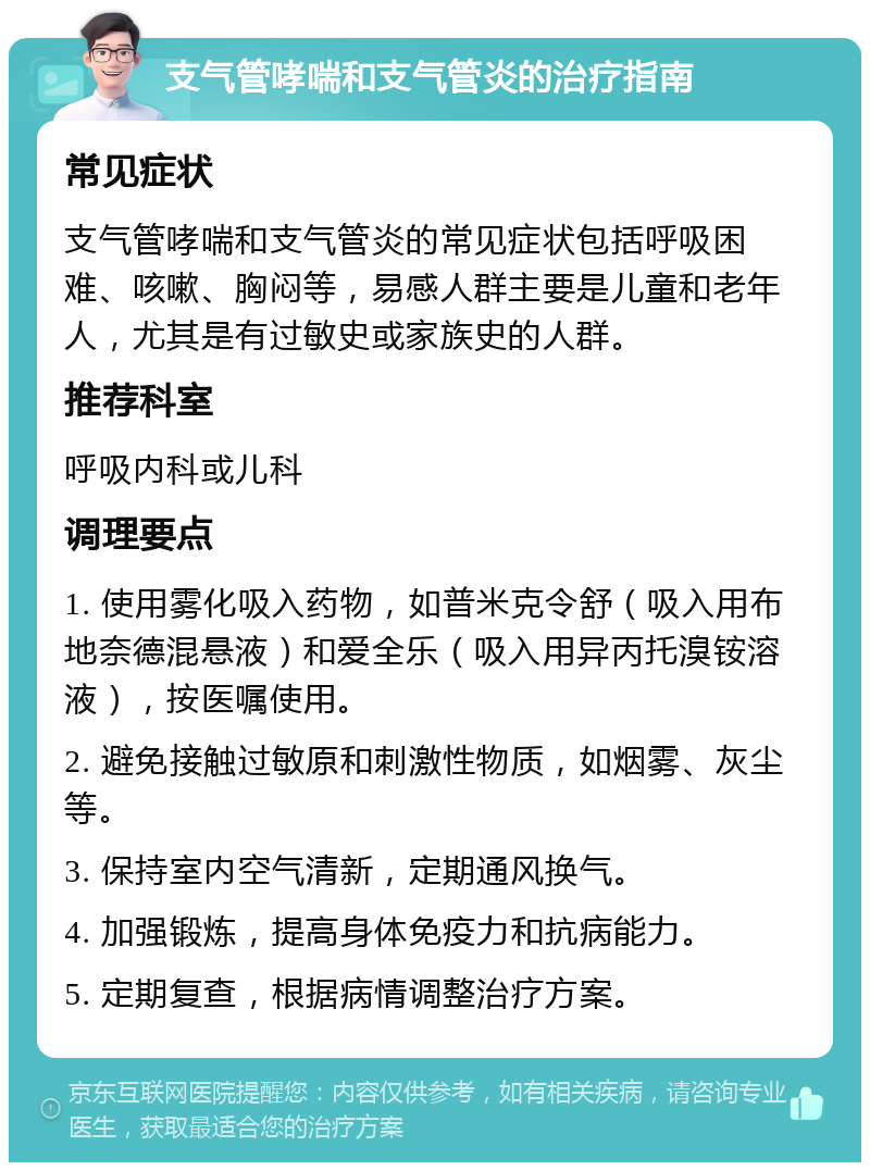 支气管哮喘和支气管炎的治疗指南 常见症状 支气管哮喘和支气管炎的常见症状包括呼吸困难、咳嗽、胸闷等，易感人群主要是儿童和老年人，尤其是有过敏史或家族史的人群。 推荐科室 呼吸内科或儿科 调理要点 1. 使用雾化吸入药物，如普米克令舒（吸入用布地奈德混悬液）和爱全乐（吸入用异丙托溴铵溶液），按医嘱使用。 2. 避免接触过敏原和刺激性物质，如烟雾、灰尘等。 3. 保持室内空气清新，定期通风换气。 4. 加强锻炼，提高身体免疫力和抗病能力。 5. 定期复查，根据病情调整治疗方案。