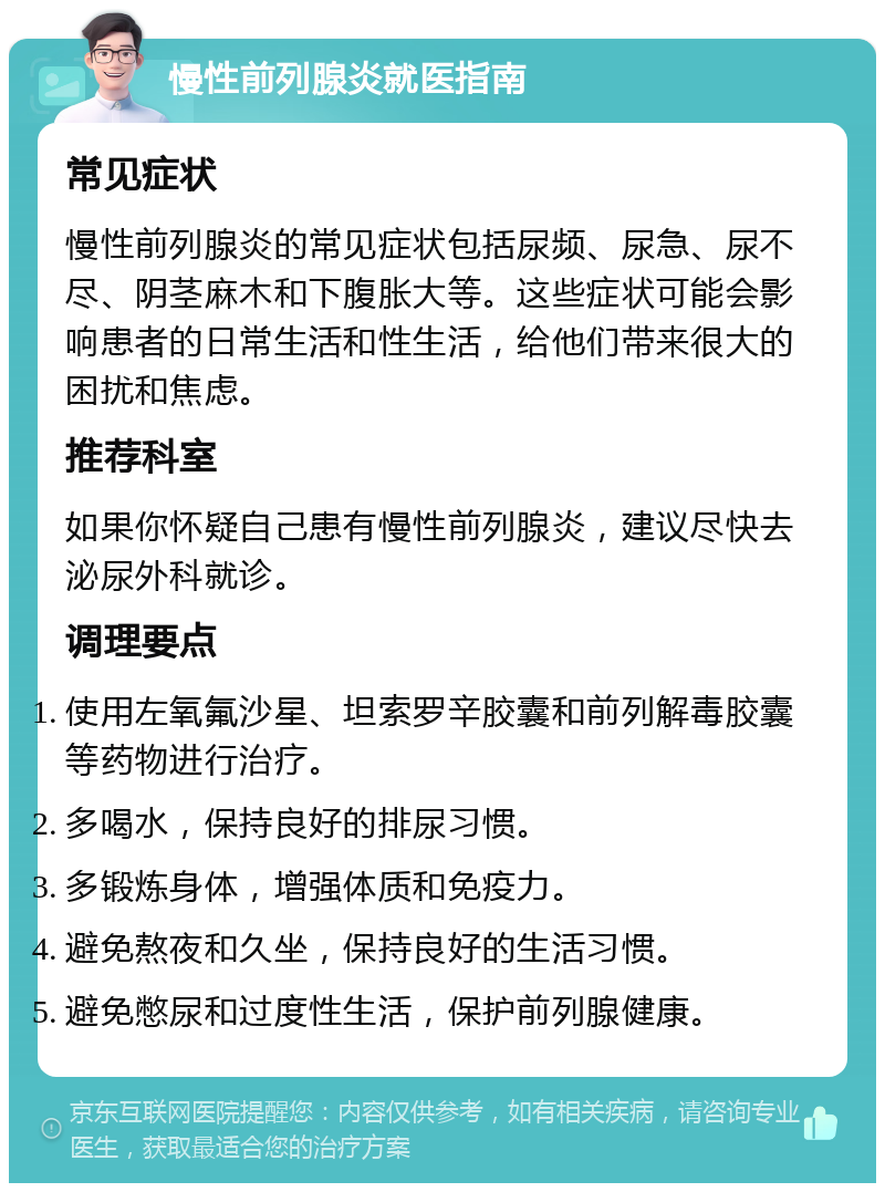 慢性前列腺炎就医指南 常见症状 慢性前列腺炎的常见症状包括尿频、尿急、尿不尽、阴茎麻木和下腹胀大等。这些症状可能会影响患者的日常生活和性生活，给他们带来很大的困扰和焦虑。 推荐科室 如果你怀疑自己患有慢性前列腺炎，建议尽快去泌尿外科就诊。 调理要点 使用左氧氟沙星、坦索罗辛胶囊和前列解毒胶囊等药物进行治疗。 多喝水，保持良好的排尿习惯。 多锻炼身体，增强体质和免疫力。 避免熬夜和久坐，保持良好的生活习惯。 避免憋尿和过度性生活，保护前列腺健康。