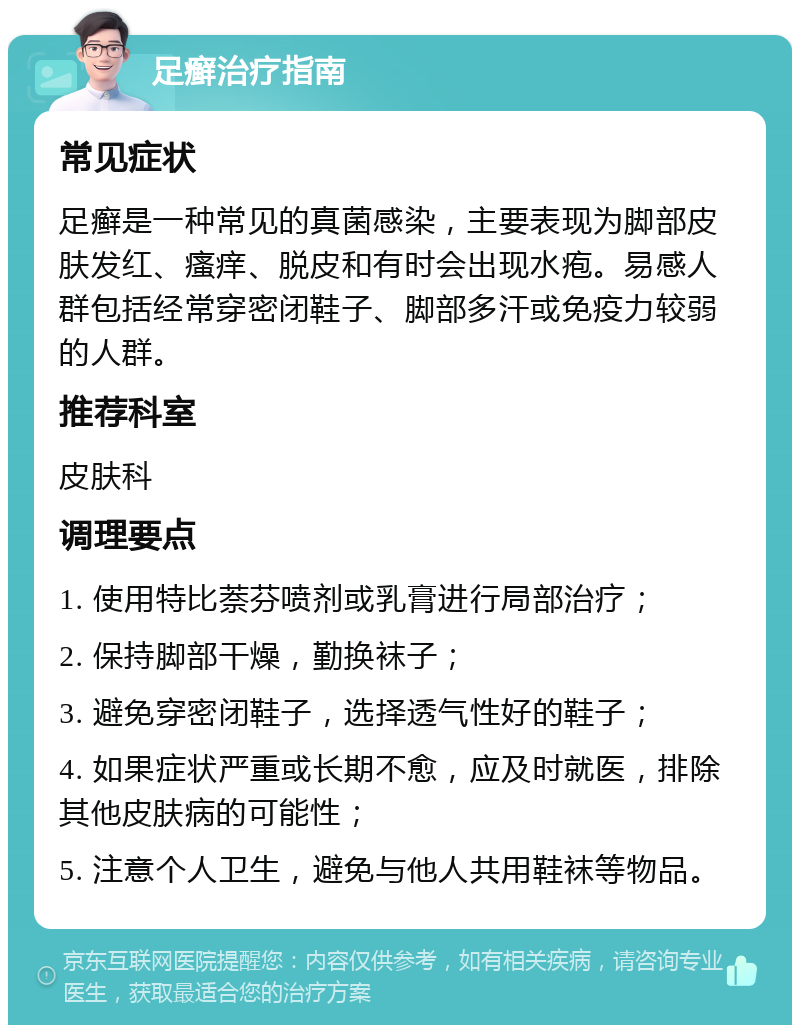 足癣治疗指南 常见症状 足癣是一种常见的真菌感染，主要表现为脚部皮肤发红、瘙痒、脱皮和有时会出现水疱。易感人群包括经常穿密闭鞋子、脚部多汗或免疫力较弱的人群。 推荐科室 皮肤科 调理要点 1. 使用特比萘芬喷剂或乳膏进行局部治疗； 2. 保持脚部干燥，勤换袜子； 3. 避免穿密闭鞋子，选择透气性好的鞋子； 4. 如果症状严重或长期不愈，应及时就医，排除其他皮肤病的可能性； 5. 注意个人卫生，避免与他人共用鞋袜等物品。