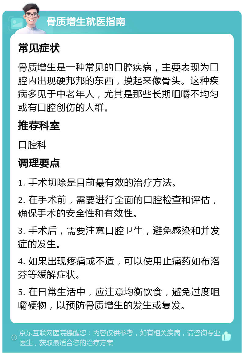 骨质增生就医指南 常见症状 骨质增生是一种常见的口腔疾病，主要表现为口腔内出现硬邦邦的东西，摸起来像骨头。这种疾病多见于中老年人，尤其是那些长期咀嚼不均匀或有口腔创伤的人群。 推荐科室 口腔科 调理要点 1. 手术切除是目前最有效的治疗方法。 2. 在手术前，需要进行全面的口腔检查和评估，确保手术的安全性和有效性。 3. 手术后，需要注意口腔卫生，避免感染和并发症的发生。 4. 如果出现疼痛或不适，可以使用止痛药如布洛芬等缓解症状。 5. 在日常生活中，应注意均衡饮食，避免过度咀嚼硬物，以预防骨质增生的发生或复发。