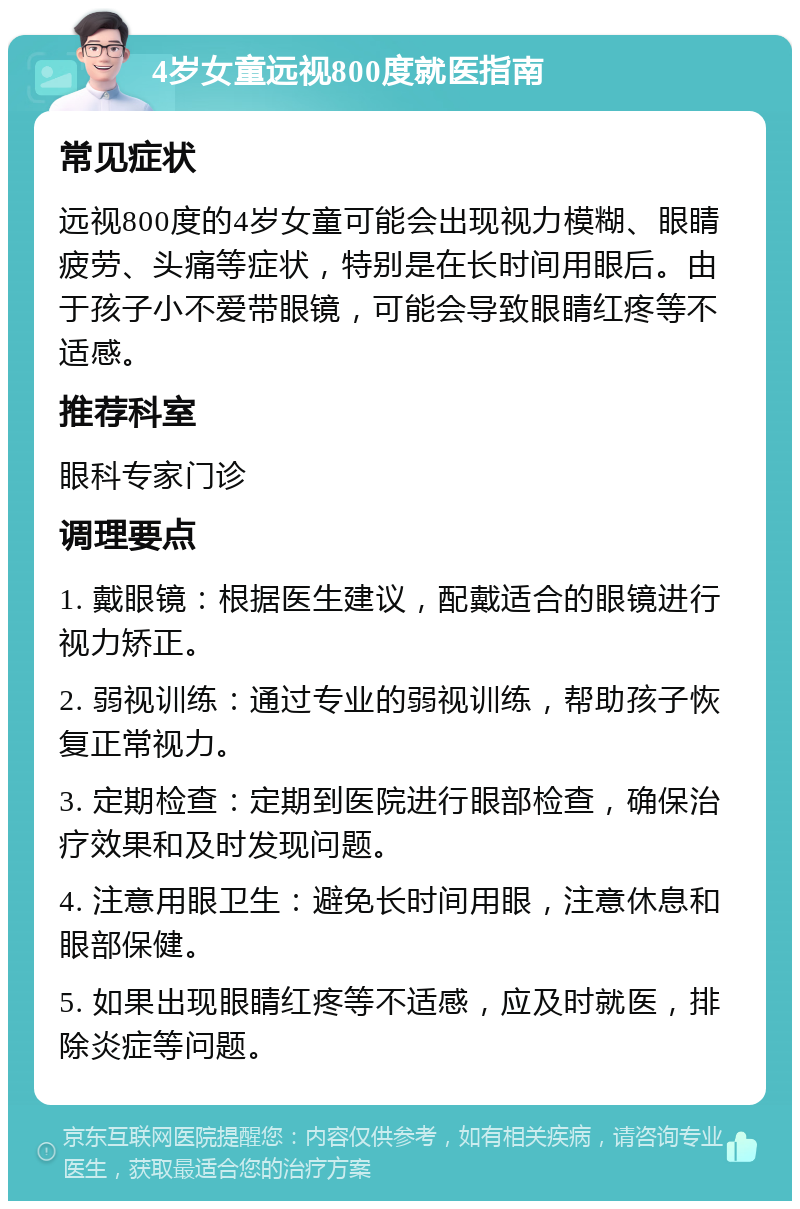 4岁女童远视800度就医指南 常见症状 远视800度的4岁女童可能会出现视力模糊、眼睛疲劳、头痛等症状，特别是在长时间用眼后。由于孩子小不爱带眼镜，可能会导致眼睛红疼等不适感。 推荐科室 眼科专家门诊 调理要点 1. 戴眼镜：根据医生建议，配戴适合的眼镜进行视力矫正。 2. 弱视训练：通过专业的弱视训练，帮助孩子恢复正常视力。 3. 定期检查：定期到医院进行眼部检查，确保治疗效果和及时发现问题。 4. 注意用眼卫生：避免长时间用眼，注意休息和眼部保健。 5. 如果出现眼睛红疼等不适感，应及时就医，排除炎症等问题。