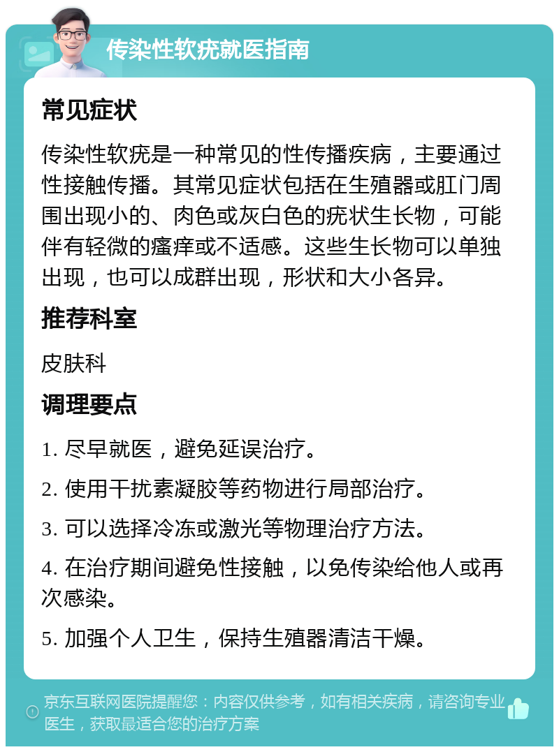 传染性软疣就医指南 常见症状 传染性软疣是一种常见的性传播疾病，主要通过性接触传播。其常见症状包括在生殖器或肛门周围出现小的、肉色或灰白色的疣状生长物，可能伴有轻微的瘙痒或不适感。这些生长物可以单独出现，也可以成群出现，形状和大小各异。 推荐科室 皮肤科 调理要点 1. 尽早就医，避免延误治疗。 2. 使用干扰素凝胶等药物进行局部治疗。 3. 可以选择冷冻或激光等物理治疗方法。 4. 在治疗期间避免性接触，以免传染给他人或再次感染。 5. 加强个人卫生，保持生殖器清洁干燥。