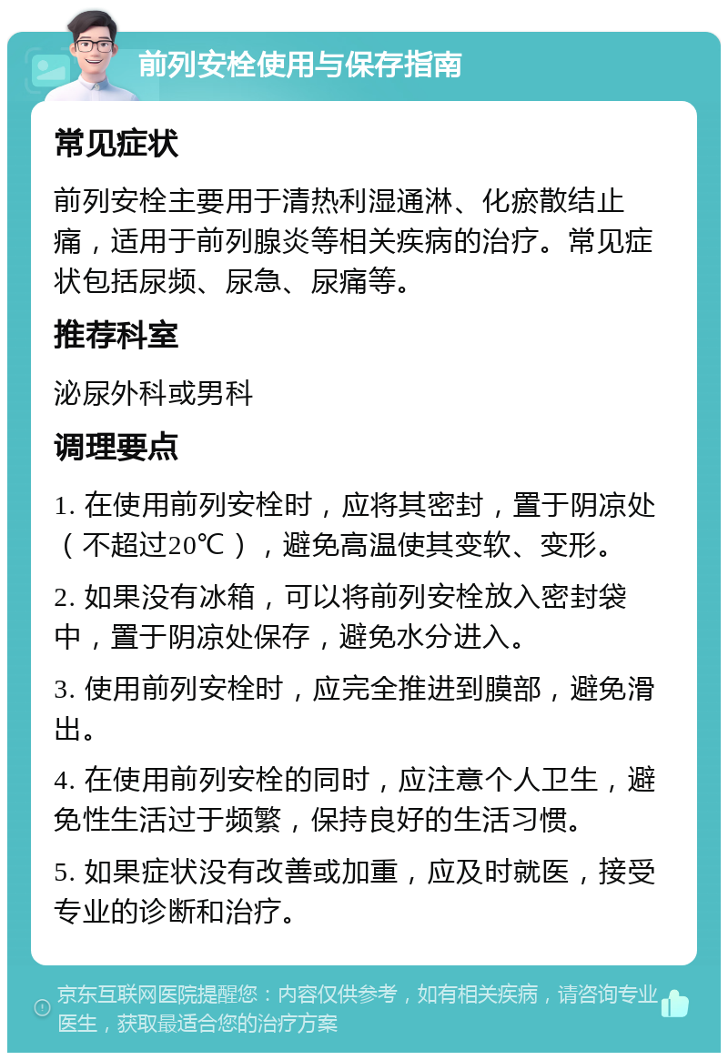 前列安栓使用与保存指南 常见症状 前列安栓主要用于清热利湿通淋、化瘀散结止痛，适用于前列腺炎等相关疾病的治疗。常见症状包括尿频、尿急、尿痛等。 推荐科室 泌尿外科或男科 调理要点 1. 在使用前列安栓时，应将其密封，置于阴凉处（不超过20℃），避免高温使其变软、变形。 2. 如果没有冰箱，可以将前列安栓放入密封袋中，置于阴凉处保存，避免水分进入。 3. 使用前列安栓时，应完全推进到膜部，避免滑出。 4. 在使用前列安栓的同时，应注意个人卫生，避免性生活过于频繁，保持良好的生活习惯。 5. 如果症状没有改善或加重，应及时就医，接受专业的诊断和治疗。