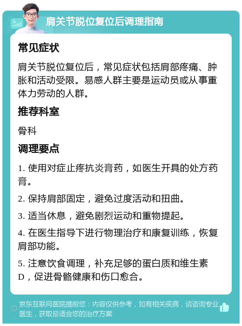 肩关节脱位复位后调理指南 常见症状 肩关节脱位复位后，常见症状包括肩部疼痛、肿胀和活动受限。易感人群主要是运动员或从事重体力劳动的人群。 推荐科室 骨科 调理要点 1. 使用对症止疼抗炎膏药，如医生开具的处方药膏。 2. 保持肩部固定，避免过度活动和扭曲。 3. 适当休息，避免剧烈运动和重物提起。 4. 在医生指导下进行物理治疗和康复训练，恢复肩部功能。 5. 注意饮食调理，补充足够的蛋白质和维生素D，促进骨骼健康和伤口愈合。