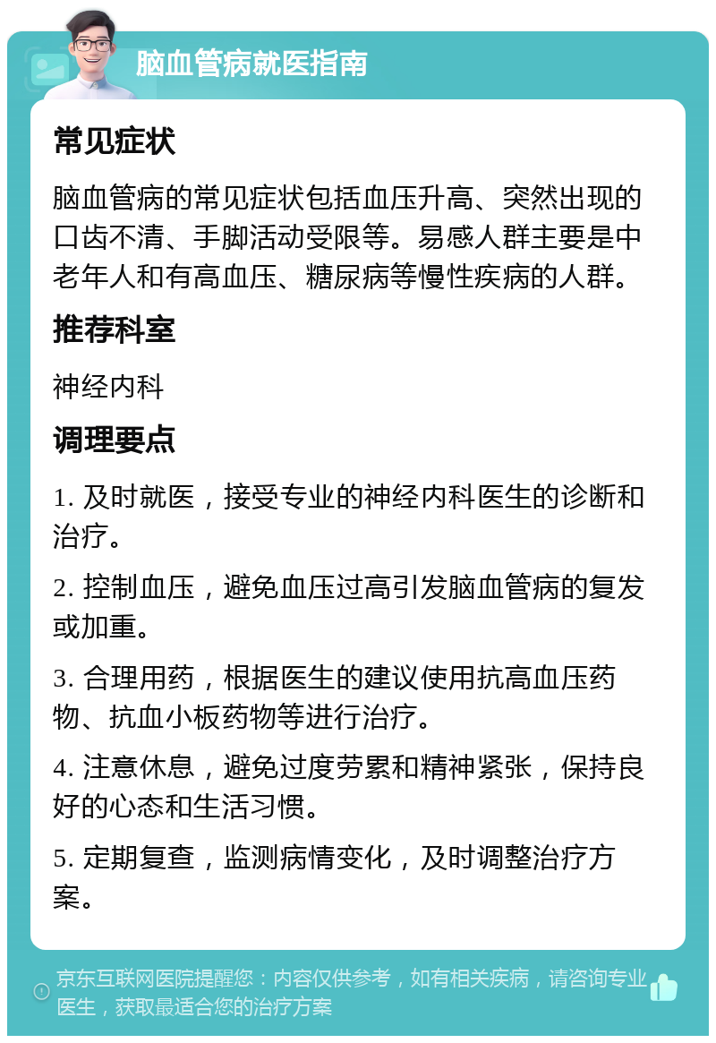 脑血管病就医指南 常见症状 脑血管病的常见症状包括血压升高、突然出现的口齿不清、手脚活动受限等。易感人群主要是中老年人和有高血压、糖尿病等慢性疾病的人群。 推荐科室 神经内科 调理要点 1. 及时就医，接受专业的神经内科医生的诊断和治疗。 2. 控制血压，避免血压过高引发脑血管病的复发或加重。 3. 合理用药，根据医生的建议使用抗高血压药物、抗血小板药物等进行治疗。 4. 注意休息，避免过度劳累和精神紧张，保持良好的心态和生活习惯。 5. 定期复查，监测病情变化，及时调整治疗方案。