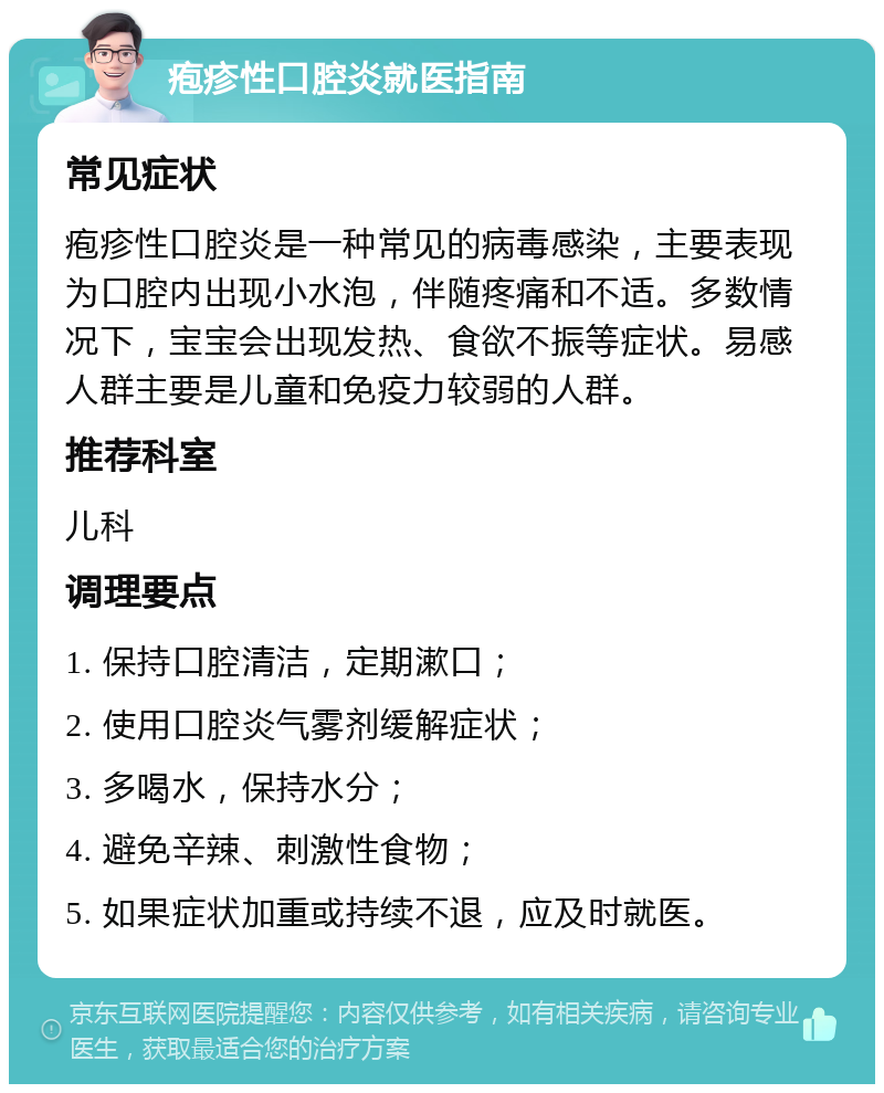 疱疹性口腔炎就医指南 常见症状 疱疹性口腔炎是一种常见的病毒感染，主要表现为口腔内出现小水泡，伴随疼痛和不适。多数情况下，宝宝会出现发热、食欲不振等症状。易感人群主要是儿童和免疫力较弱的人群。 推荐科室 儿科 调理要点 1. 保持口腔清洁，定期漱口； 2. 使用口腔炎气雾剂缓解症状； 3. 多喝水，保持水分； 4. 避免辛辣、刺激性食物； 5. 如果症状加重或持续不退，应及时就医。