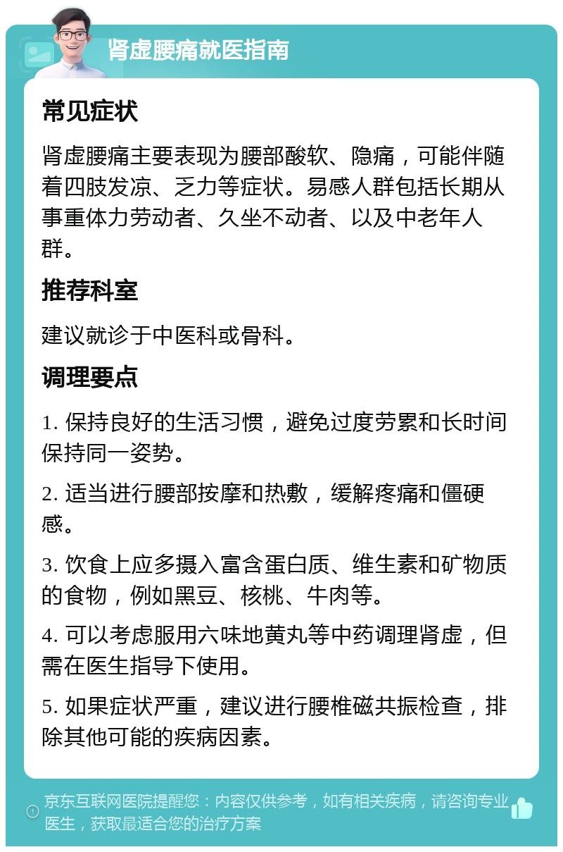 肾虚腰痛就医指南 常见症状 肾虚腰痛主要表现为腰部酸软、隐痛，可能伴随着四肢发凉、乏力等症状。易感人群包括长期从事重体力劳动者、久坐不动者、以及中老年人群。 推荐科室 建议就诊于中医科或骨科。 调理要点 1. 保持良好的生活习惯，避免过度劳累和长时间保持同一姿势。 2. 适当进行腰部按摩和热敷，缓解疼痛和僵硬感。 3. 饮食上应多摄入富含蛋白质、维生素和矿物质的食物，例如黑豆、核桃、牛肉等。 4. 可以考虑服用六味地黄丸等中药调理肾虚，但需在医生指导下使用。 5. 如果症状严重，建议进行腰椎磁共振检查，排除其他可能的疾病因素。