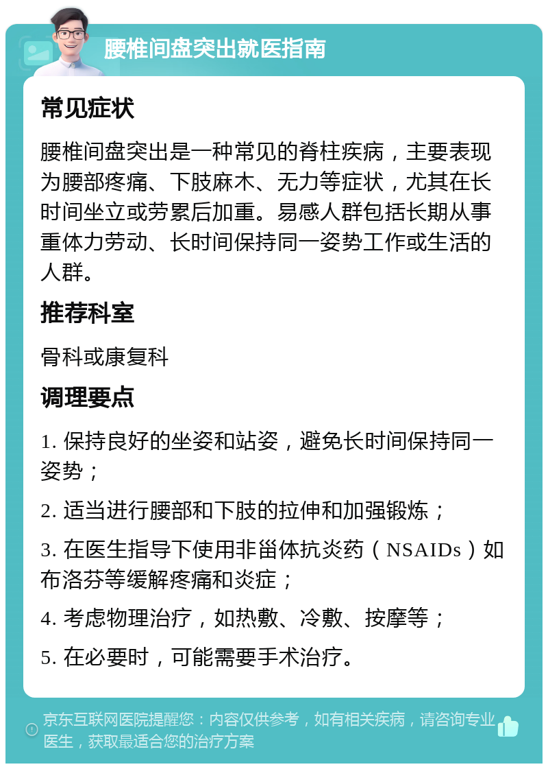 腰椎间盘突出就医指南 常见症状 腰椎间盘突出是一种常见的脊柱疾病，主要表现为腰部疼痛、下肢麻木、无力等症状，尤其在长时间坐立或劳累后加重。易感人群包括长期从事重体力劳动、长时间保持同一姿势工作或生活的人群。 推荐科室 骨科或康复科 调理要点 1. 保持良好的坐姿和站姿，避免长时间保持同一姿势； 2. 适当进行腰部和下肢的拉伸和加强锻炼； 3. 在医生指导下使用非甾体抗炎药（NSAIDs）如布洛芬等缓解疼痛和炎症； 4. 考虑物理治疗，如热敷、冷敷、按摩等； 5. 在必要时，可能需要手术治疗。