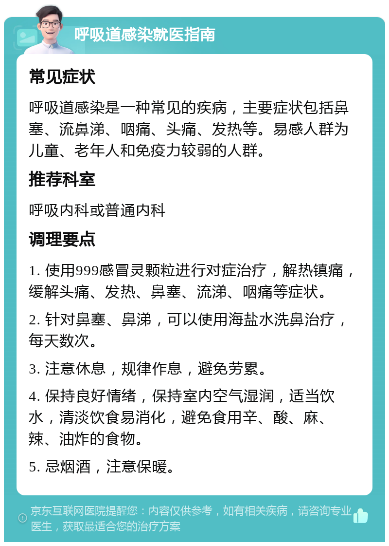 呼吸道感染就医指南 常见症状 呼吸道感染是一种常见的疾病，主要症状包括鼻塞、流鼻涕、咽痛、头痛、发热等。易感人群为儿童、老年人和免疫力较弱的人群。 推荐科室 呼吸内科或普通内科 调理要点 1. 使用999感冒灵颗粒进行对症治疗，解热镇痛，缓解头痛、发热、鼻塞、流涕、咽痛等症状。 2. 针对鼻塞、鼻涕，可以使用海盐水洗鼻治疗，每天数次。 3. 注意休息，规律作息，避免劳累。 4. 保持良好情绪，保持室内空气湿润，适当饮水，清淡饮食易消化，避免食用辛、酸、麻、辣、油炸的食物。 5. 忌烟酒，注意保暖。